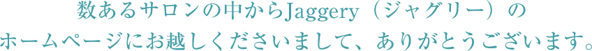 数あるサロンの中からjaggery（ジャグリー）のホームページにお越しくださいまして、ありがとうございます。